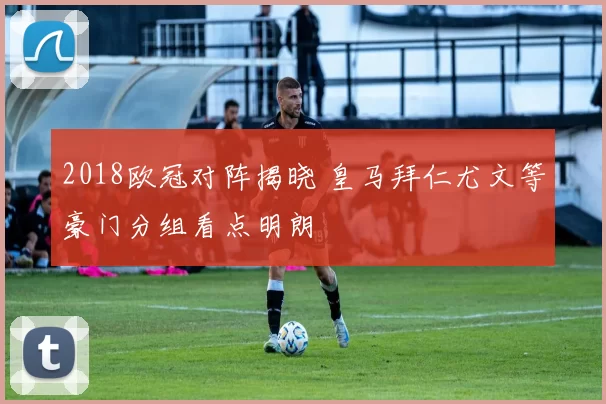 2018欧冠对阵揭晓 皇马拜仁尤文等豪门分组看点明朗