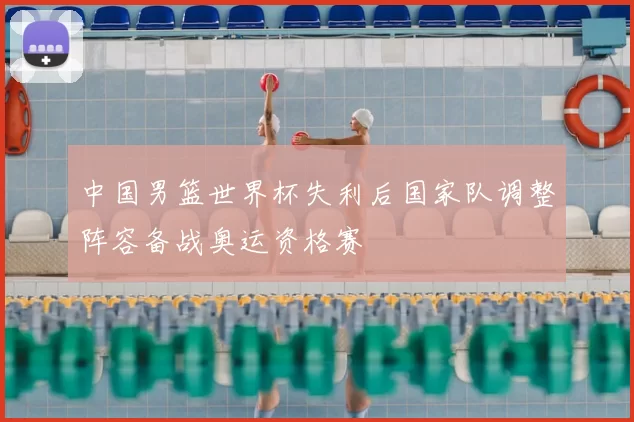 中国男篮世界杯失利后国家队调整阵容备战奥运资格赛