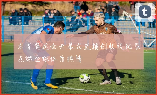 东京奥运会开幕式直播创收视纪录点燃全球体育热情