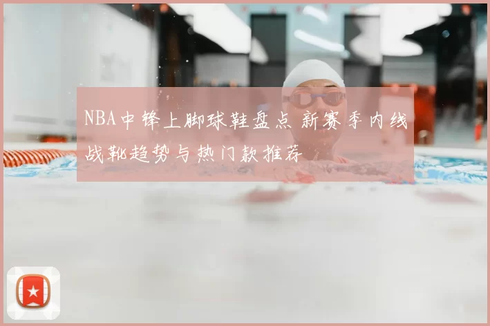 NBA中锋上脚球鞋盘点 新赛季内线战靴趋势与热门款推荐