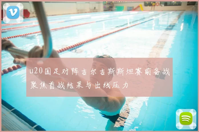 u20国足对阵吉尔吉斯斯坦赛前备战聚焦首战结果与出线压力