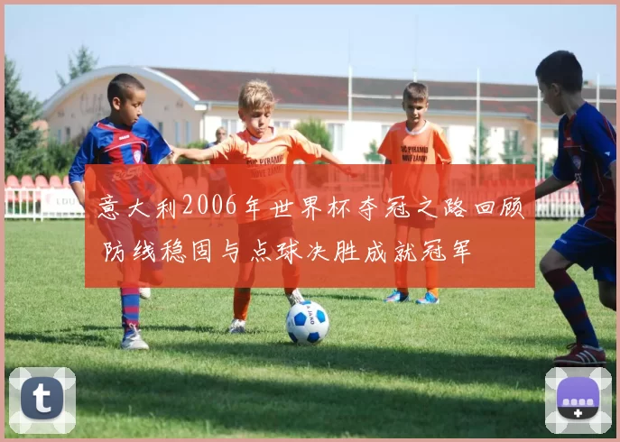 意大利2006年世界杯夺冠之路回顾 防线稳固与点球决胜成就冠军