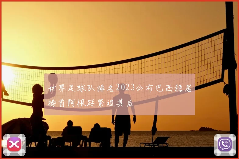 世界足球队排名2023公布巴西稳居榜首阿根廷紧追其后